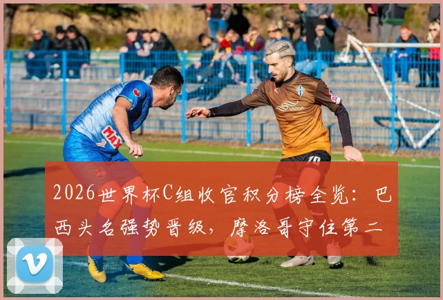 2026世界杯C组收官积分榜全览：巴西头名强势晋级，摩洛哥守住第二出线席位
