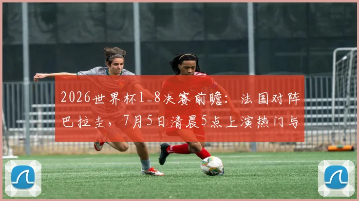 2026世界杯1_8决赛前瞻：法国对阵巴拉圭，7月5日清晨5点上演热门与黑马对决，附详细比分预测与阵容解析