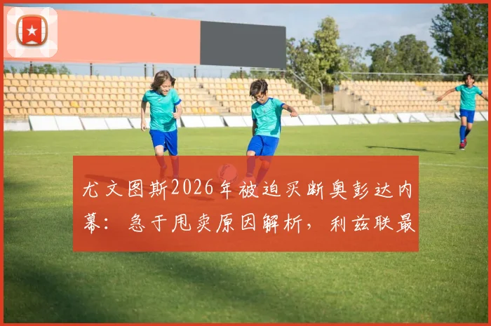 尤文图斯2026年被迫买断奥彭达内幕：急于甩卖原因解析，利兹联最新追逐动态追踪