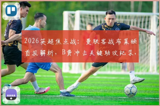 2026英超焦点战:曼联客战布莱顿首发解析,B费冲击关键助攻纪录,卡塞米罗缺席影响几何?