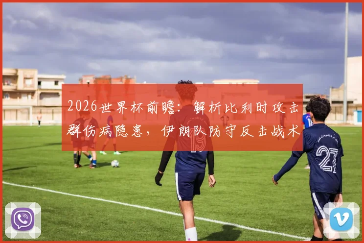 2026世界杯前瞻：解析比利时攻击群伤病隐患，伊朗队防守反击战术成关键胜负手