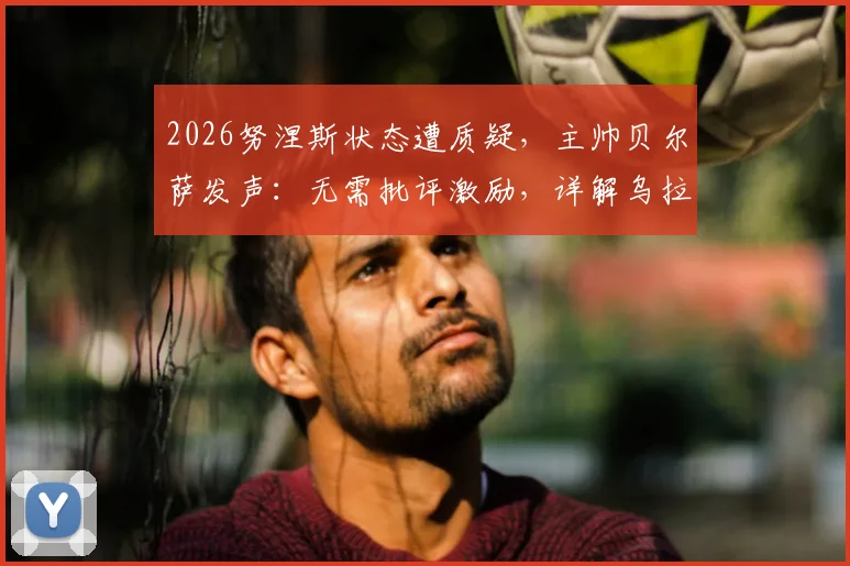 2026努涅斯状态遭质疑,主帅贝尔萨发声:无需批评激励,详解乌拉圭如何帮他找回射门靴