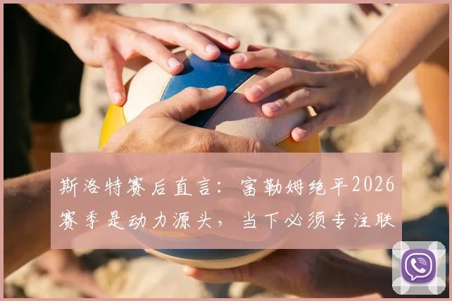 斯洛特赛后直言:富勒姆绝平2026赛季是动力源头,当下必须专注联赛而非欧冠