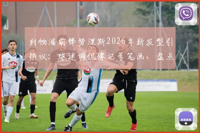 利物浦前锋努涅斯2026年新发型引热议：球迷调侃像记号笔画，盘点足坛那些令人过目不忘的球员造型