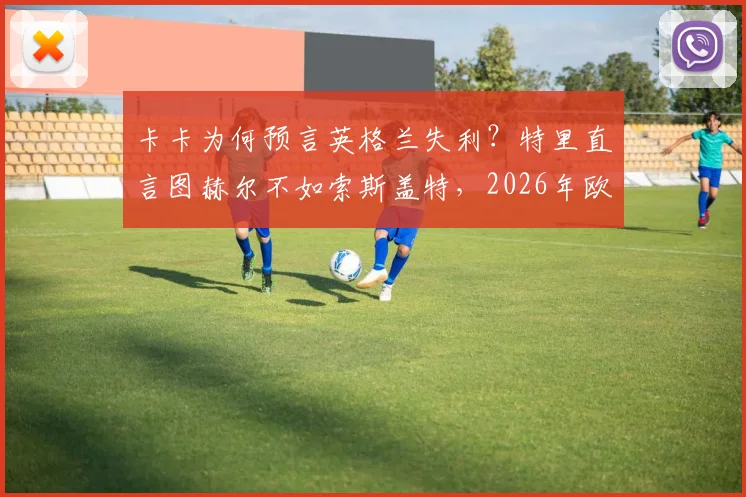 卡卡为何预言英格兰失利？特里直言图赫尔不如索斯盖特，2026年欧洲杯前景分析