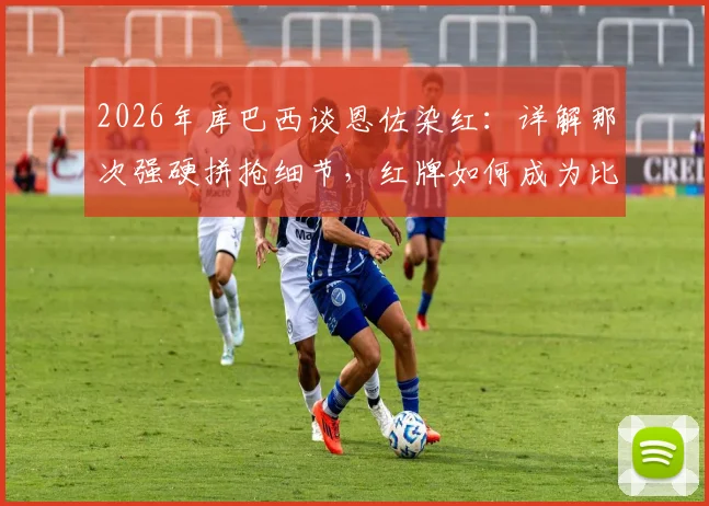 2026年库巴西谈恩佐染红:详解那次强硬拼抢细节,红牌如何成为比赛真正转折点
