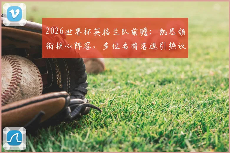 2026世界杯英格兰队前瞻:凯恩领衔核心阵容,多位名将落选引热议,三狮军团夺冠前景深度剖析