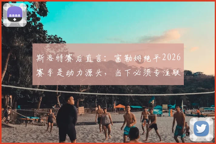 斯洛特赛后直言：富勒姆绝平2026赛季是动力源头，当下必须专注联赛而非欧冠
