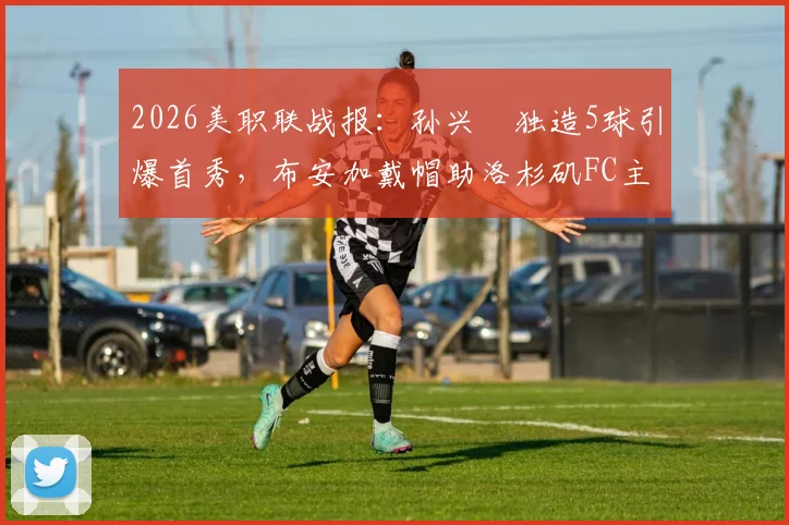 2026美职联战报：孙兴慜独造5球引爆首秀，布安加戴帽助洛杉矶FC主场5比0横扫奥兰多城