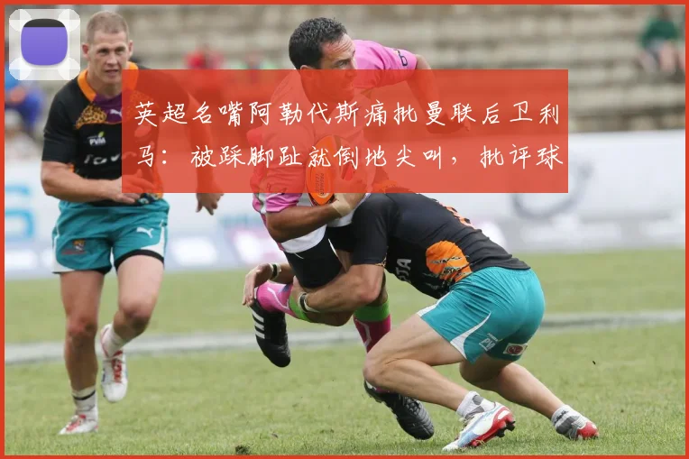 英超名嘴阿勒代斯痛批曼联后卫利马:被踩脚趾就倒地尖叫,批评球员场上行为像小孩