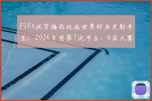 FIFA祝贺梅西达成世界杯历史射手王:2026年将第7次冲击,6届大赛28场17球纪录解析