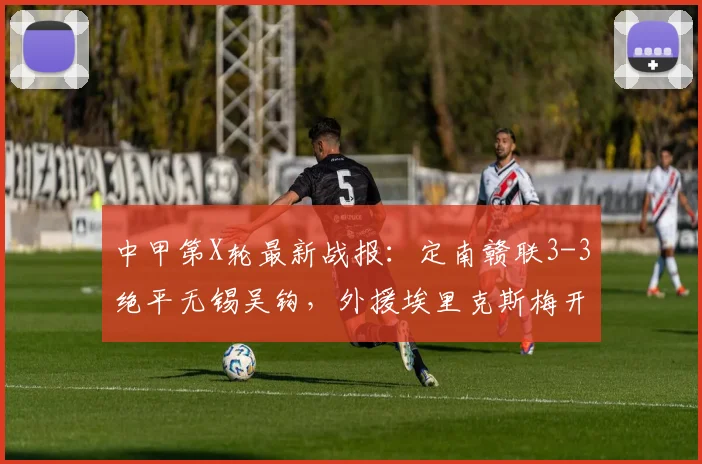 中甲第X轮最新战报：定南赣联3-3绝平无锡吴钩，外援埃里克斯梅开二度，附比赛精彩集锦与2026赛季积分榜分析