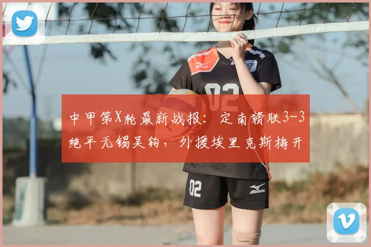 中甲第X轮最新战报：定南赣联3-3绝平无锡吴钩，外援埃里克斯梅开二度，附比赛精彩集锦与2026赛季积分榜分析