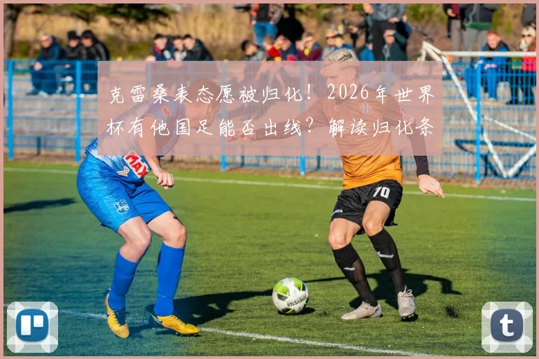 克雷桑表态愿被归化！2026年世界杯有他国足能否出线？解读归化条件、对国足实力影响及最新进展