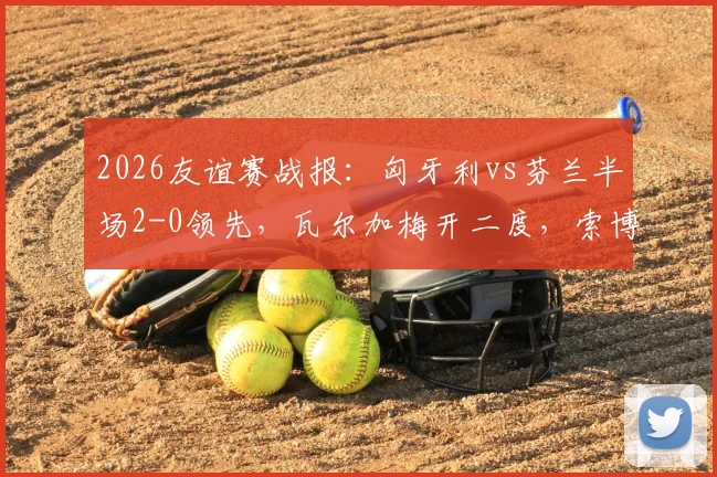 2026友谊赛战报:匈牙利vs芬兰半场2-0领先,瓦尔加梅开二度,索博斯洛伊关键助攻全回顾