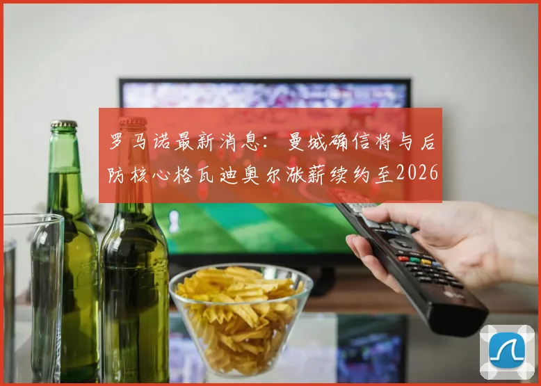 罗马诺最新消息：曼城确信将与后防核心格瓦迪奥尔涨薪续约至2026，新合同为期6年薪资细节曝光