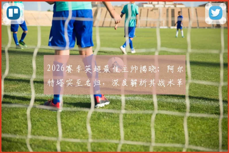 2026赛季英超最佳主帅揭晓：阿尔特塔实至名归，深度解析其战术革新与阿森纳崛起之路