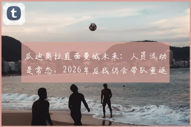 瓜迪奥拉直面曼城未来:人员流动是常态,2026年后我仍会带队重返温布利赛场