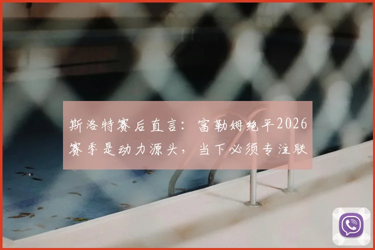 斯洛特赛后直言：富勒姆绝平2026赛季是动力源头，当下必须专注联赛而非欧冠