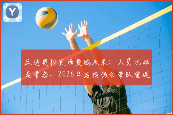 瓜迪奥拉直面曼城未来：人员流动是常态，2026年后我仍会带队重返温布利赛场