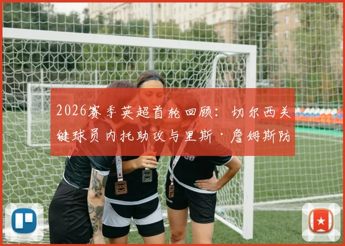 2026赛季英超首轮回顾：切尔西关键球员内托助攻与里斯·詹姆斯防守解析，谁才是蓝军取胜之匙？