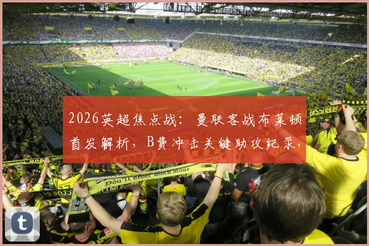 2026英超焦点战：曼联客战布莱顿首发解析，B费冲击关键助攻纪录，卡塞米罗缺席影响几何？