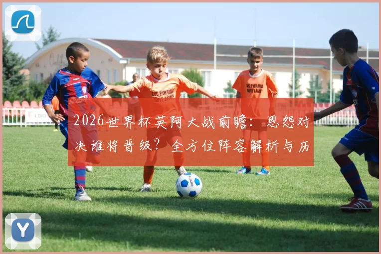 2026世界杯英阿大战前瞻：恩怨对决谁将晋级？全方位阵容解析与历史战绩深度回顾