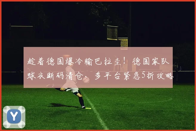 趁着德国爆冷输巴拉圭！德国家队球衣断码清仓，多平台紧急5折攻略速查