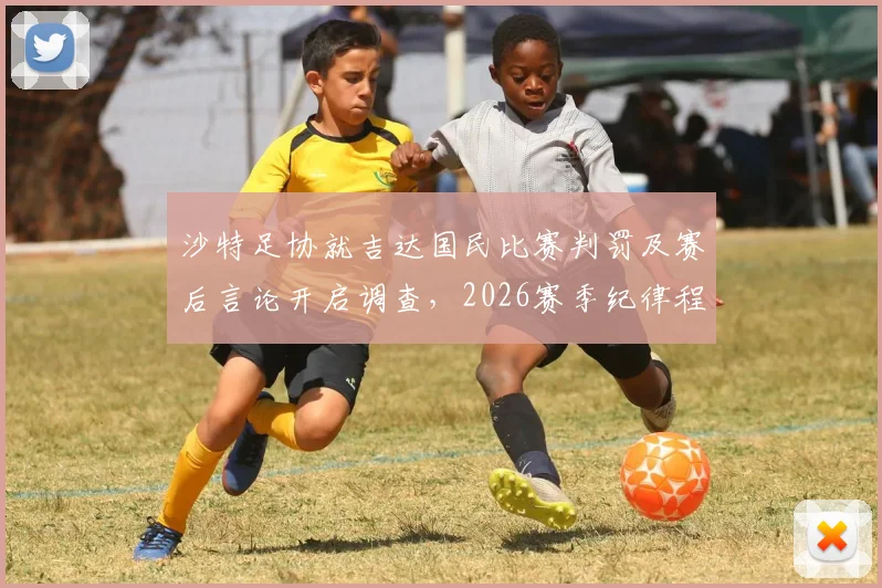 沙特足协就吉达国民比赛判罚及赛后言论开启调查,2026赛季纪律程序引关注