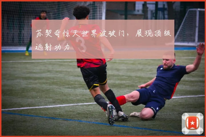 苏契奇惊天世界波破门，展现顶级远射功力