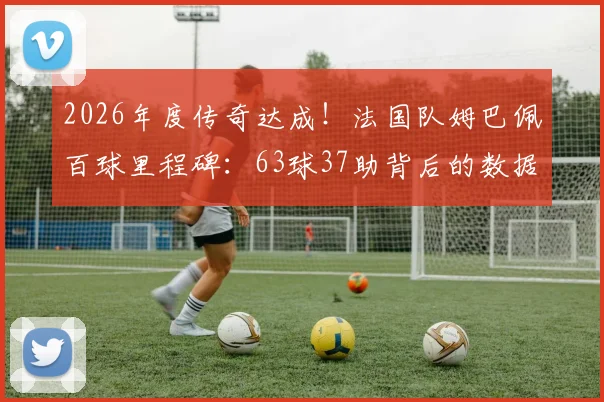 2026年度传奇达成!法国队姆巴佩百球里程碑:63球37助背后的数据解读与未来展望