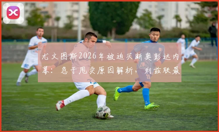 尤文图斯2026年被迫买断奥彭达内幕：急于甩卖原因解析，利兹联最新追逐动态追踪