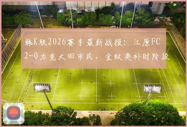 韩K联2026赛季最新战报：江原FC 2-0力克大田市民，金纹奂补时阶段自摆乌龙成关键转折