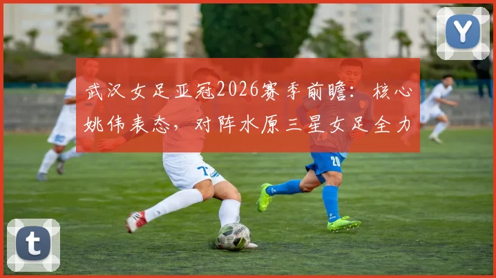 武汉女足亚冠2026赛季前瞻：核心姚伟表态，对阵水原三星女足全力争胜冲击四强，球队备战策略全解析