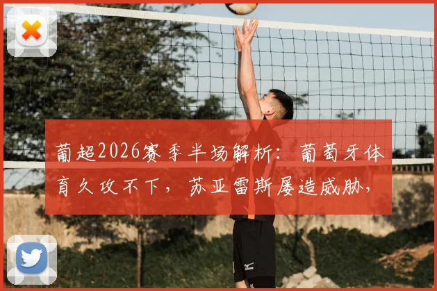 葡超2026赛季半场解析：葡萄牙体育久攻不下，苏亚雷斯屡造威胁，通德拉铁桶阵能否守住？附全场攻防数据详解