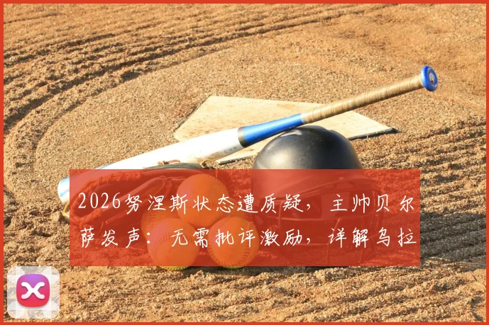 2026努涅斯状态遭质疑，主帅贝尔萨发声：无需批评激励，详解乌拉圭如何帮他找回射门靴
