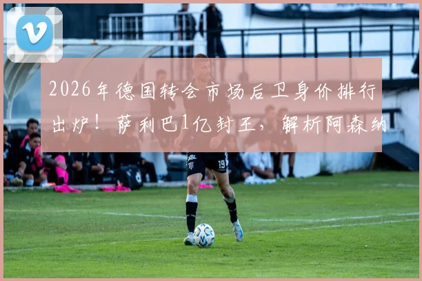 2026年德国转会市场后卫身价排行出炉！萨利巴1亿封王，解析阿森纳曼城巴黎霸榜背后原因