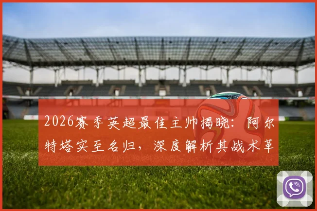 2026赛季英超最佳主帅揭晓：阿尔特塔实至名归，深度解析其战术革新与阿森纳崛起之路