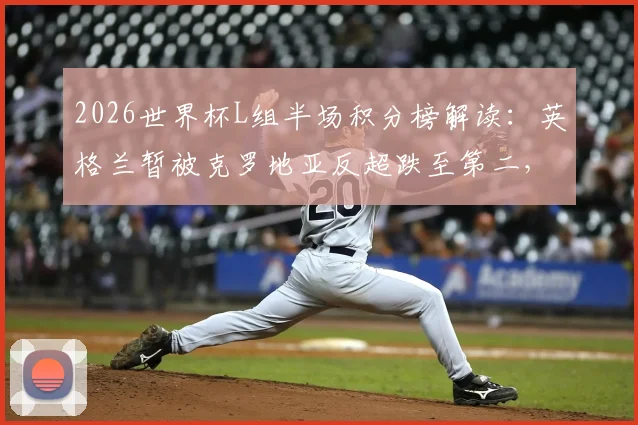 2026世界杯L组半场积分榜解读：英格兰暂被克罗地亚反超跌至第二，实时比分与小组出线形势深度分析