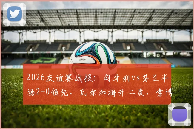 2026友谊赛战报：匈牙利vs芬兰半场2-0领先，瓦尔加梅开二度，索博斯洛伊关键助攻全回顾