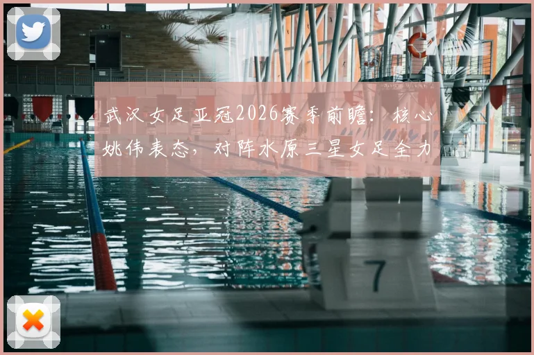 武汉女足亚冠2026赛季前瞻：核心姚伟表态，对阵水原三星女足全力争胜冲击四强，球队备战策略全解析