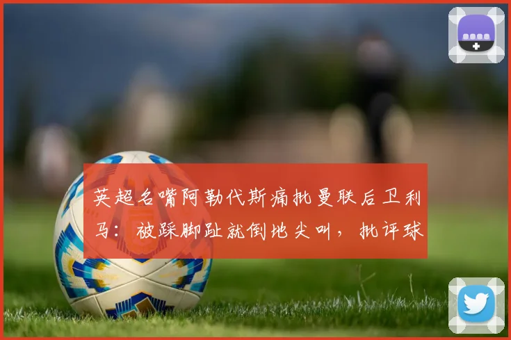 英超名嘴阿勒代斯痛批曼联后卫利马：被踩脚趾就倒地尖叫，批评球员场上行为像小孩