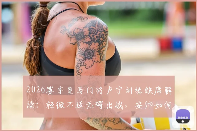 2026赛季皇马门将卢宁训练缺席解读：轻微不适无碍出战，安帅如何调整训练计划？