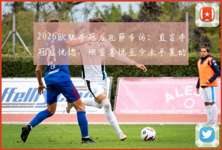 2026欧联夺冠后孔萨专访:直言夺冠后恍惚,坦言喜悦至今未平复的真实心声