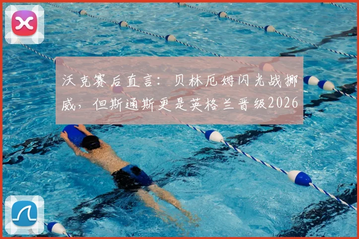 沃克赛后直言:贝林厄姆闪光战挪威,但斯通斯更是英格兰晋级2026欧洲杯关键支柱