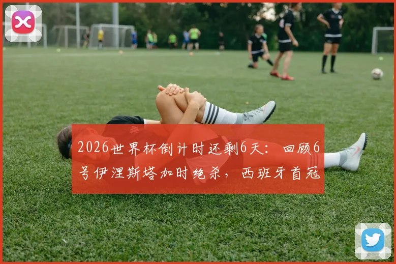 2026世界杯倒计时还剩6天：回顾6号伊涅斯塔加时绝杀，西班牙首冠之路全解析