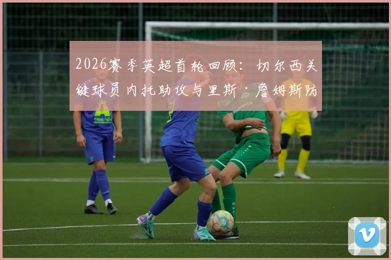 2026赛季英超首轮回顾：切尔西关键球员内托助攻与里斯·詹姆斯防守解析，谁才是蓝军取胜之匙？